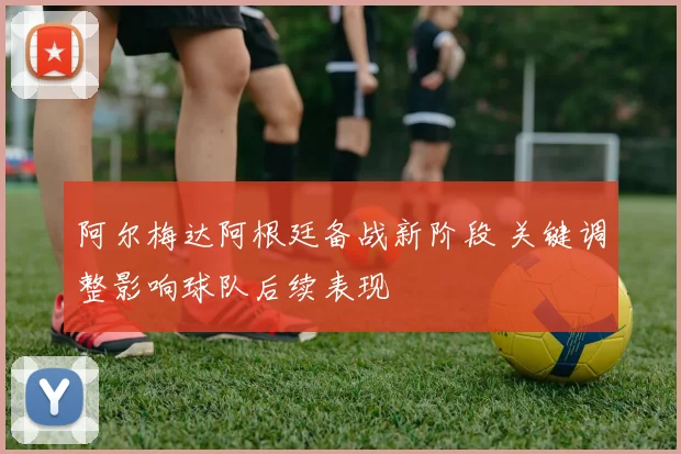 阿尔梅达阿根廷备战新阶段 关键调整影响球队后续表现
