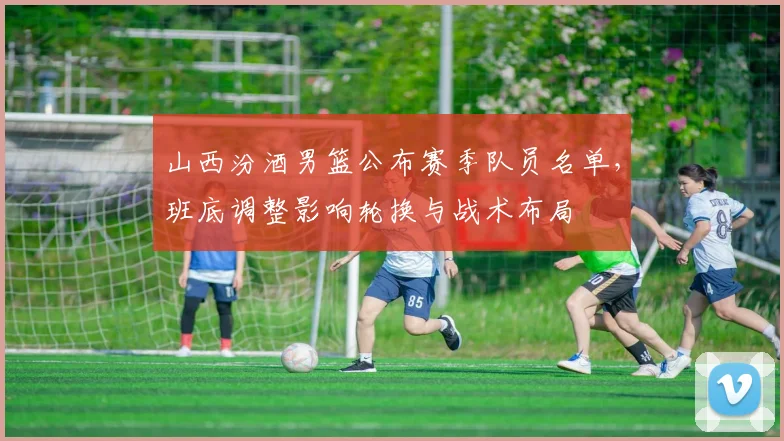 山西汾酒男篮公布赛季队员名单，班底调整影响轮换与战术布局