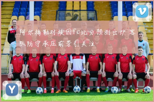 阿尔梅勒对埃因fc比分预测出炉 客队防守承压前景引关注