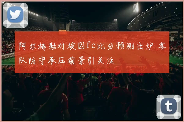 阿尔梅勒对埃因fc比分预测出炉 客队防守承压前景引关注