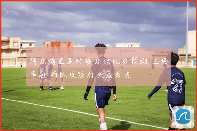 阿尔梅里亚对埃尔切比分预测 主场争胜 两队攻防对决成看点