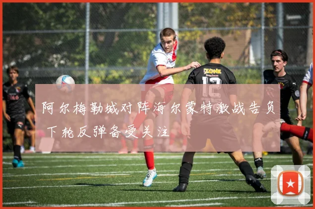 阿尔梅勒城对阵海尔蒙特激战告负 下轮反弹备受关注