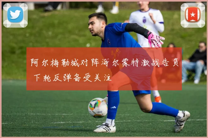 阿尔梅勒城对阵海尔蒙特激战告负 下轮反弹备受关注