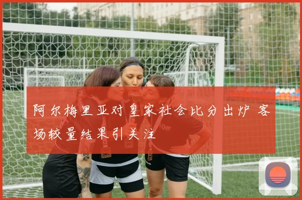 阿尔梅里亚对皇家社会比分出炉 客场较量结果引关注