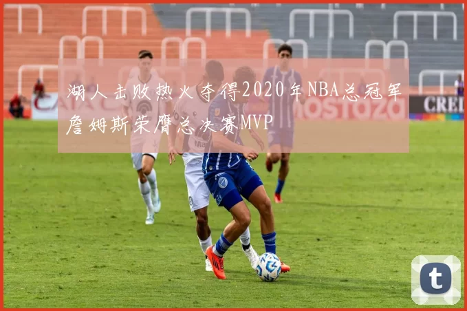 湖人击败热火夺得2020年NBA总冠军詹姆斯荣膺总决赛MVP