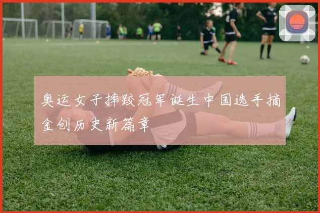 奥运女子摔跤冠军诞生中国选手摘金创历史新篇章