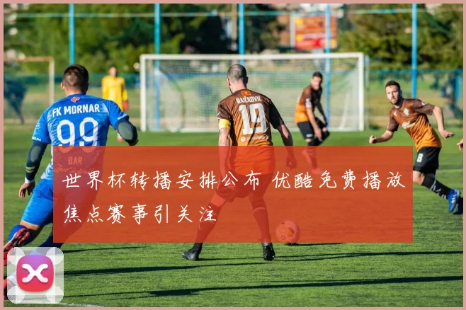 世界杯转播安排公布 优酷免费播放焦点赛事引关注