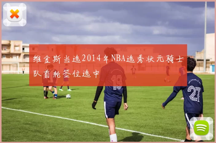 维金斯当选2014年NBA选秀状元骑士队首轮签位选中