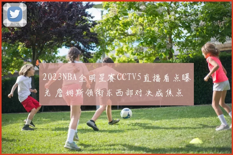 2023NBA全明星赛CCTV5直播看点曝光 詹姆斯领衔东西部对决成焦点