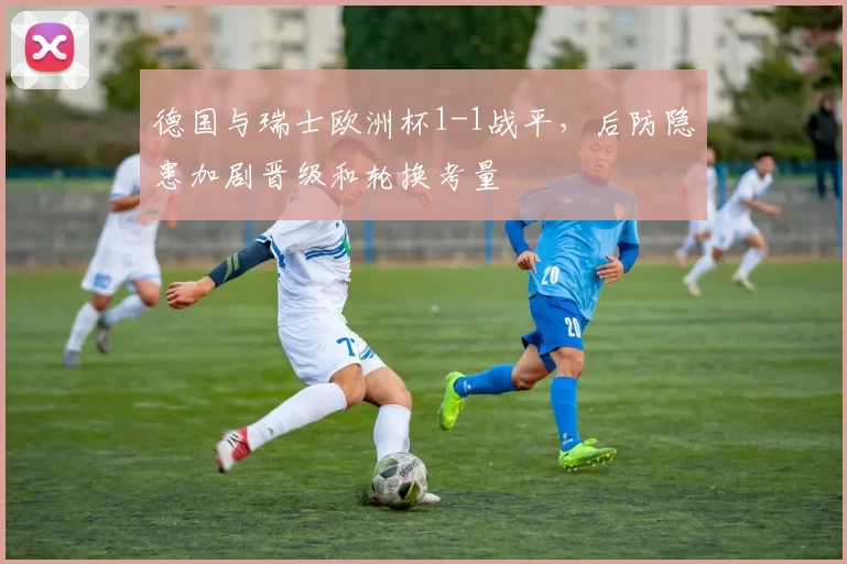 德国与瑞士欧洲杯1-1战平,后防隐患加剧晋级和轮换考量