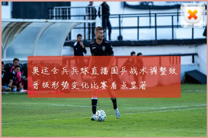 奥运会兵兵球直播国乒战术调整致晋级形势变化比赛看点显著