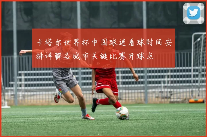 卡塔尔世界杯中国球迷看球时间安排详解各城市关键比赛开球点