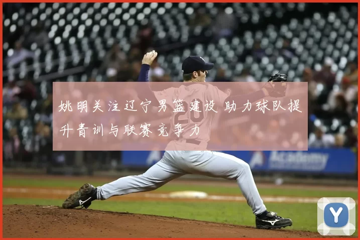 姚明关注辽宁男篮建设 助力球队提升青训与联赛竞争力