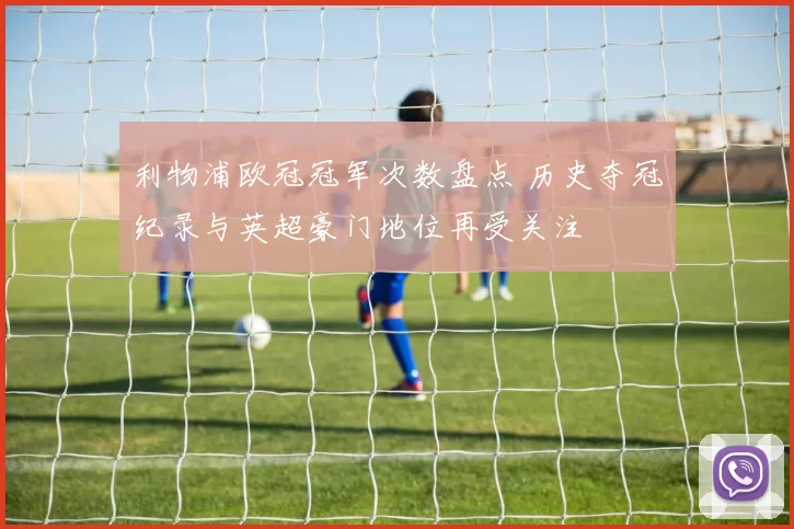 利物浦欧冠冠军次数盘点 历史夺冠纪录与英超豪门地位再受关注