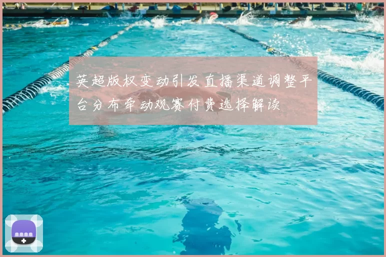 英超版权变动引发直播渠道调整平台分布牵动观赛付费选择解读