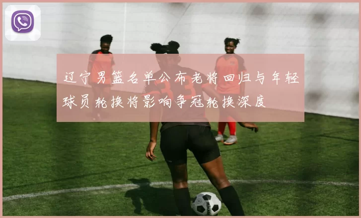 辽宁男篮名单公布老将回归与年轻球员轮换将影响争冠轮换深度