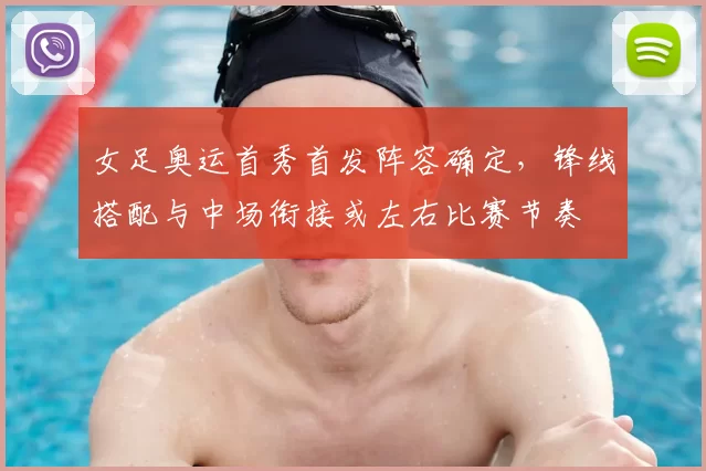 女足奥运首秀首发阵容确定，锋线搭配与中场衔接或左右比赛节奏