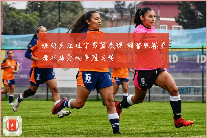 姚明关注辽宁男篮表现 调整联赛资源布局影响争冠走势