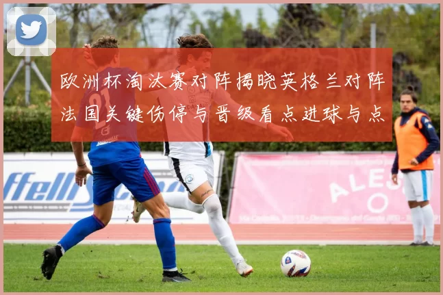 欧洲杯淘汰赛对阵揭晓英格兰对阵法国关键伤停与晋级看点进球与点球悬念