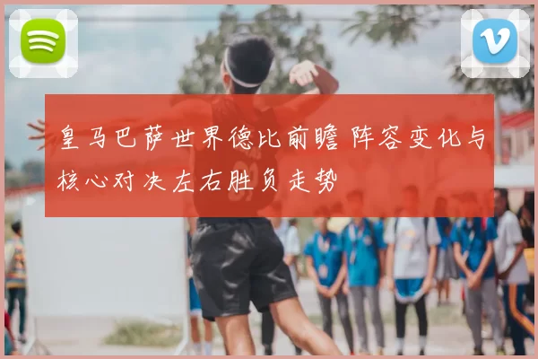 皇马巴萨世界德比前瞻 阵容变化与核心对决左右胜负走势