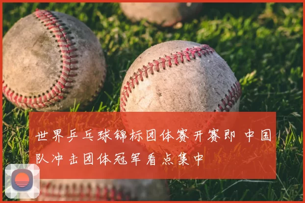 世界乒乓球锦标团体赛开赛即 中国队冲击团体冠军看点集中