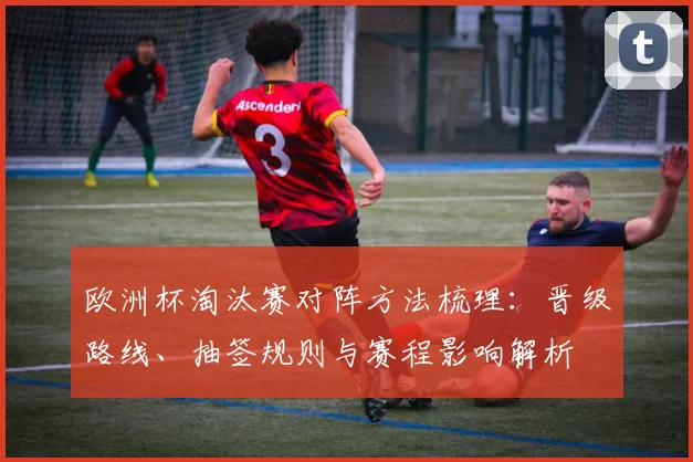 欧洲杯淘汰赛对阵方法梳理:晋级路线、抽签规则与赛程影响解析