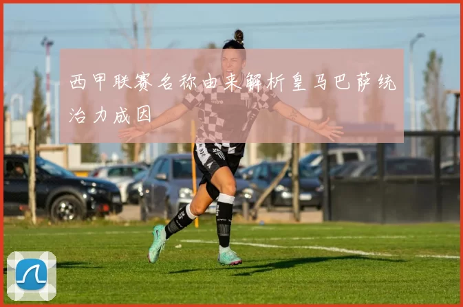 西甲联赛名称由来解析皇马巴萨统治力成因