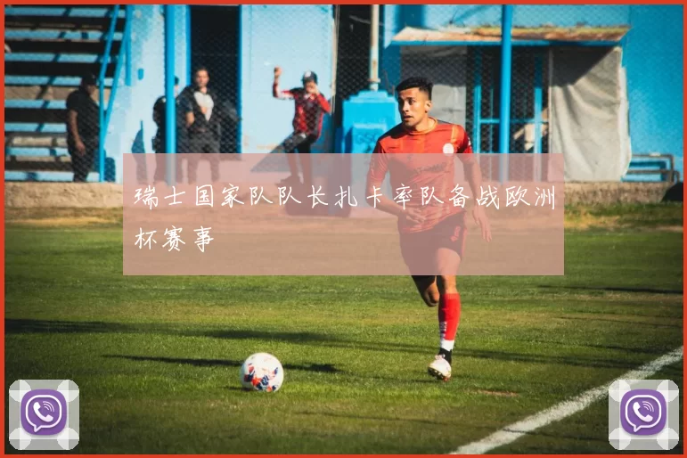 瑞士国家队队长扎卡率队备战欧洲杯赛事