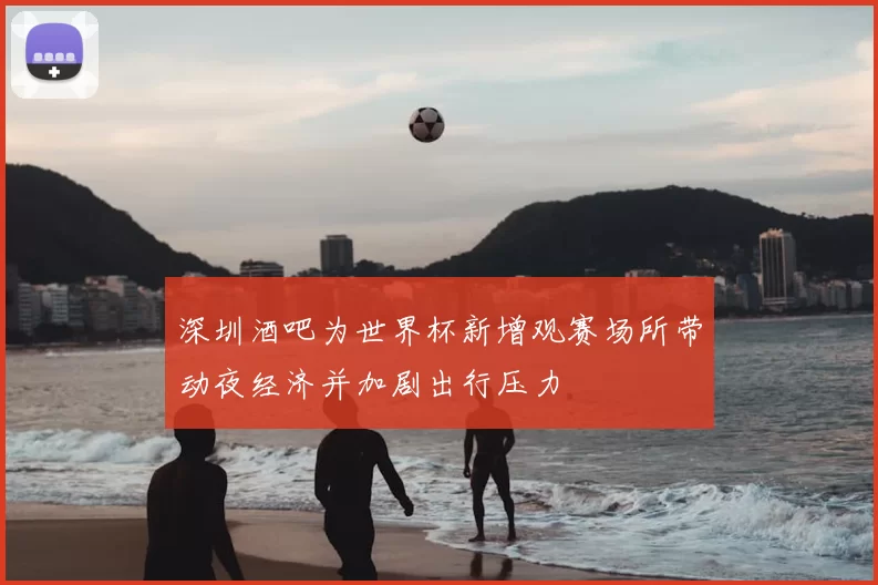 深圳酒吧为世界杯新增观赛场所带动夜经济并加剧出行压力