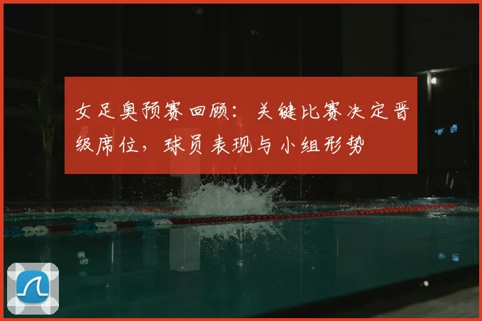 女足奥预赛回顾：关键比赛决定晋级席位，球员表现与小组形势