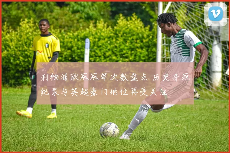利物浦欧冠冠军次数盘点 历史夺冠纪录与英超豪门地位再受关注