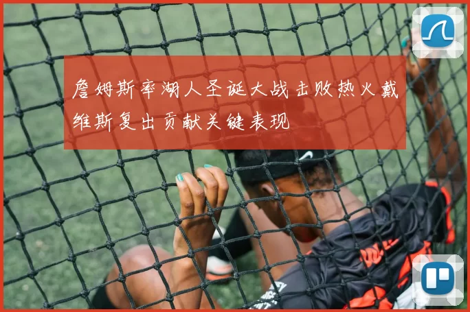 詹姆斯率湖人圣诞大战击败热火戴维斯复出贡献关键表现