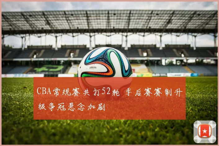 CBA常规赛共打52轮 季后赛赛制升级争冠悬念加剧