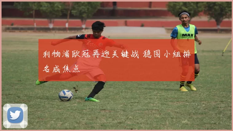 利物浦欧冠再迎关键战 稳固小组排名成焦点