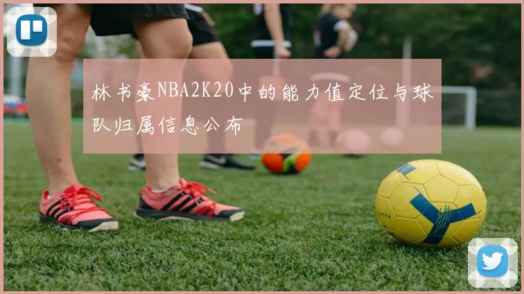 林书豪NBA2K20中的能力值定位与球队归属信息公布