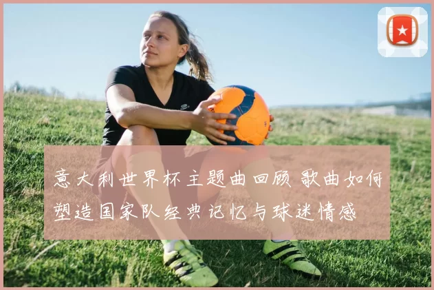 意大利世界杯主题曲回顾 歌曲如何塑造国家队经典记忆与球迷情感