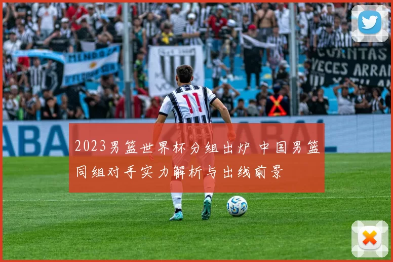 2023男篮世界杯分组出炉 中国男篮同组对手实力解析与出线前景