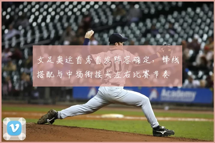 女足奥运首秀首发阵容确定，锋线搭配与中场衔接或左右比赛节奏