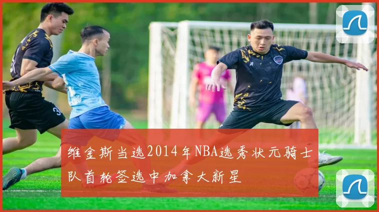 维金斯当选2014年NBA选秀状元骑士队首轮签选中加拿大新星