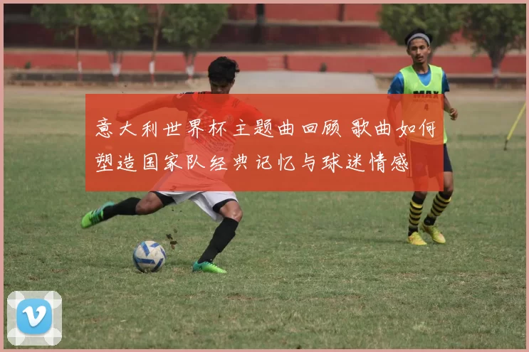 意大利世界杯主题曲回顾 歌曲如何塑造国家队经典记忆与球迷情感