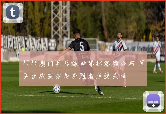 2026澳门乒乓球世界杯赛程公布 国乒出战安排与夺冠看点受关注